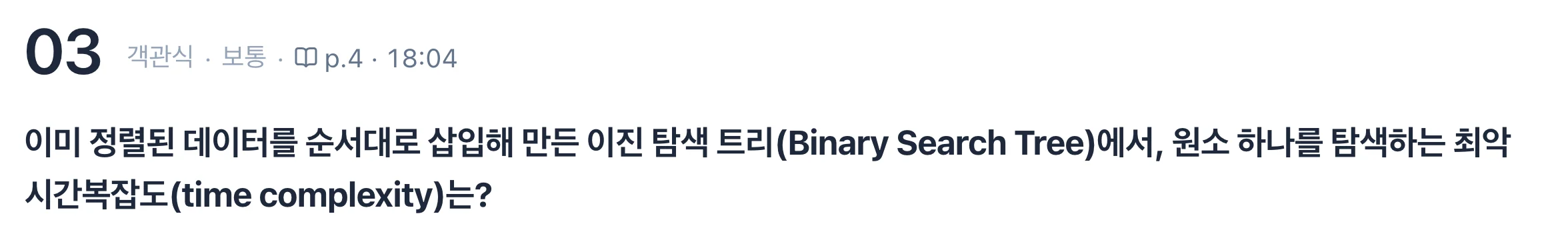 퀴즈 3번, 객관식 보통, p.4 18:04. 이미 정렬된 데이터를 순서대로 삽입해 만든 이진 탐색 트리(Binary Search Tree)에서, 원소 하나를 탐색하는 최악 시간복잡도(time complexity)는?